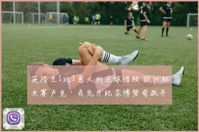 英格兰1比1意大利点球惜败 欧洲杯决赛卢克·肖先开纪录博努奇扳平