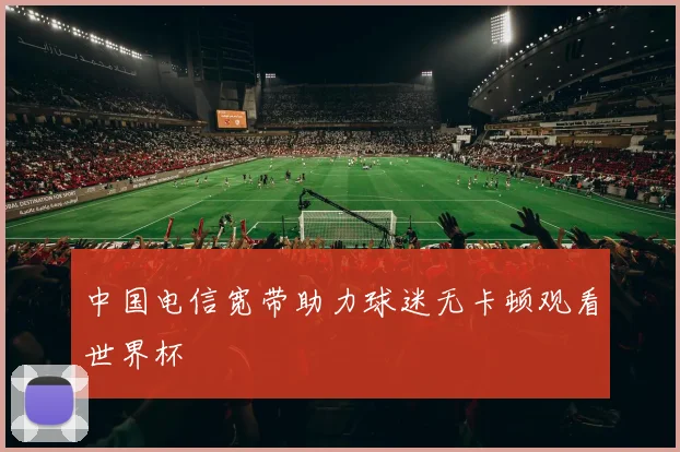 中国电信宽带助力球迷无卡顿观看世界杯