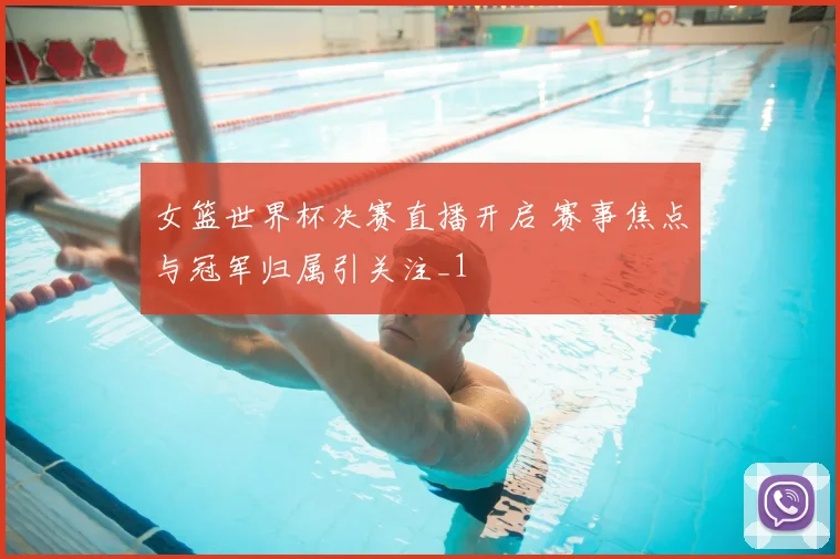 女篮世界杯决赛直播开启 赛事焦点与冠军归属引关注_1