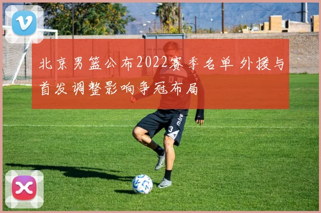 北京男篮公布2022赛季名单 外援与首发调整影响争冠布局