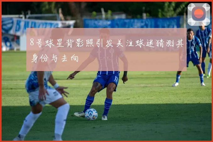 8号球星背影照引发关注球迷猜测其身份与去向