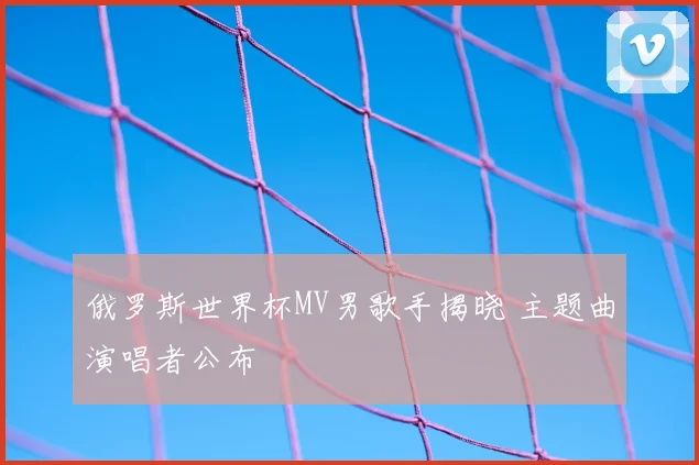 俄罗斯世界杯MV男歌手揭晓 主题曲演唱者公布