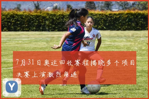 7月31日奥运田径赛程揭晓多个项目决赛上演激烈角逐