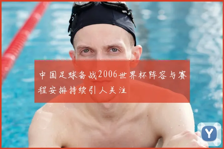 中国足球备战2006世界杯阵容与赛程安排持续引人关注