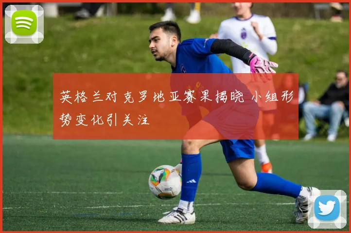 英格兰对克罗地亚赛果揭晓 小组形势变化引关注