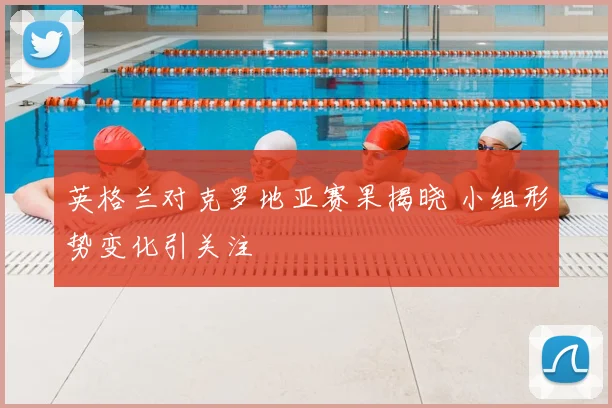 英格兰对克罗地亚赛果揭晓 小组形势变化引关注