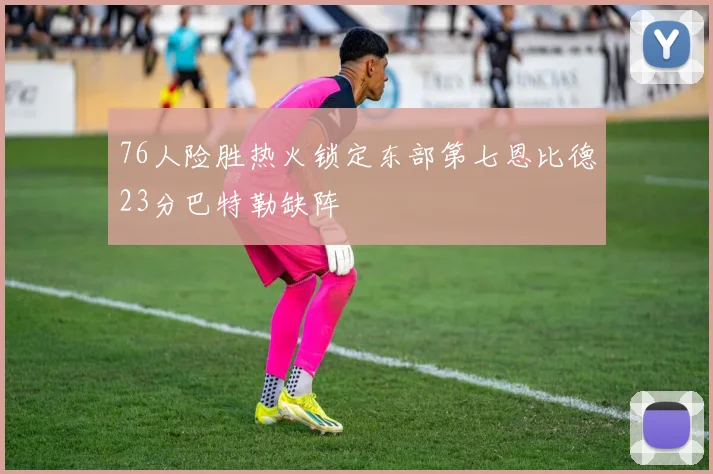 76人险胜热火锁定东部第七恩比德23分巴特勒缺阵