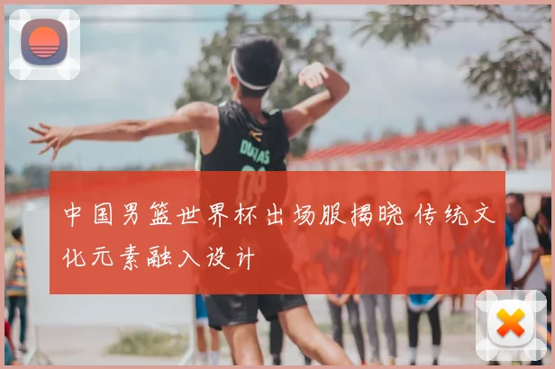 中国男篮世界杯出场服揭晓 传统文化元素融入设计