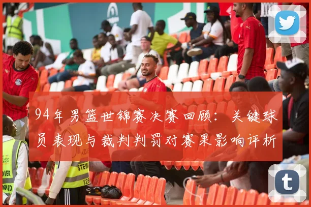 94年男篮世锦赛决赛回顾：关键球员表现与裁判判罚对赛果影响评析